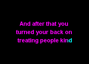 And after that you

turned your back on
treating people kind