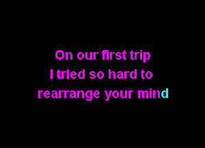 On our first trip

I tried so hard to
rearrange your mind