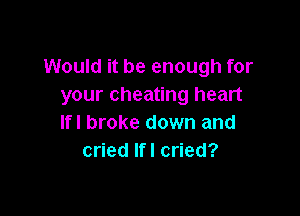 Would it be enough for
your cheating heart

lfl broke down and
cried lfl cried?