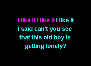 I like it I like it I like it
I said can't you see

that this old boy is
getting lonely?