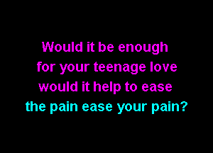 Would it be enough
for your teenage love

would it help to ease
the pain ease your pain?