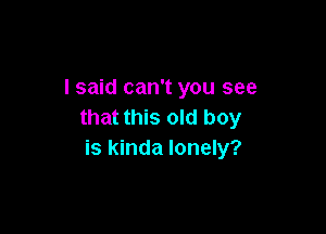 I said can't you see

that this old boy
is kinda lonely?