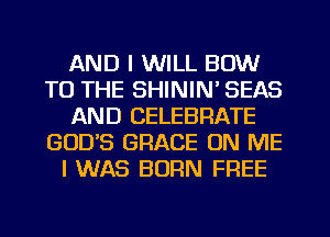 AND I WILL BOW
TO THE SHININ' SEAS
AND CELEBRATE
GODS GRACE ON ME
I WAS BORN FREE