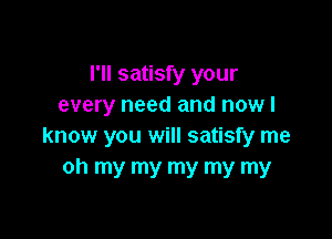 I'll satisfy your
every need and now I

know you will satisfy me
oh my my my my my