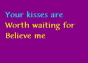 Your kisses are
Worth waiting for

Believe me