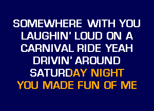 SOMEWHERE WITH YOU
LAUGHIN' LOUD ON A
CARNIVAL RIDE YEAH

DRIVIN' AROUND
SATURDAY NIGHT
YOU MADE FUN OF ME