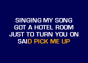 SINGING MY SONG
GOT A HOTEL ROOM
JUST TO TURN YOU ON
SAID PICK ME UP