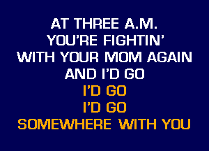 AT THREE AJVI.
YOU'RE FIGHTIN'
WITH YOUR MOM AGAIN
AND I'D GO
I'D GO
I'D GO
SOMEWHERE WITH YOU