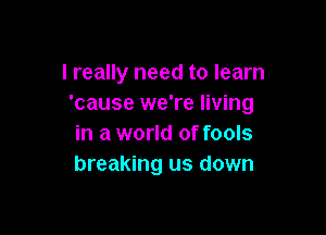 I really need to learn
'cause we're living

in a world of fools
breaking us down