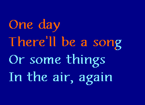 One day
There'll be a song

Or some things
In the air, again