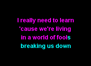 I really need to learn
'cause we're living

in a world of fools
breaking us down