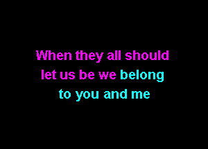 When they all should

let us be we belong
to you and me