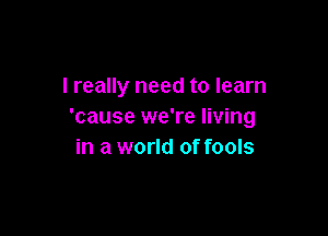 I really need to learn
'cause we're living

in a world of fools