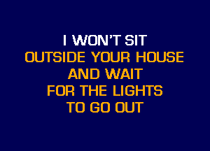 I WON'T SIT
OUTSIDE YOUR HOUSE
AND WAIT
FOR THE LIGHTS
TO GO OUT