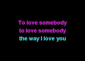 To love somebody

to love somebody
the way I love you