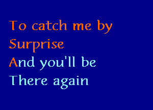 To catch me by
Surprise

And you'll be
There again