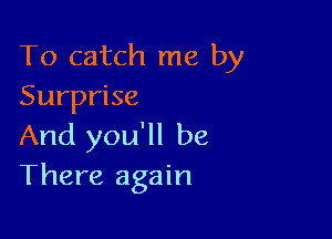 To catch me by
Surprise

And you'll be
There again