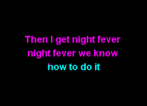 Then I get night fever

night fever we know
how to do it