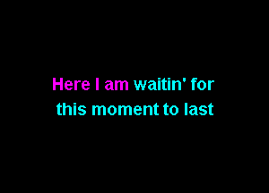 Here I am waitin' for

this moment to last