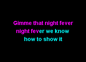 Gimme that night fever

night fever we know
how to show it