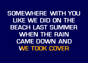 SOMEWHERE WITH YOU
LIKE WE DID ON THE
BEACH LAST SUMMER
WHEN THE RAIN
CAME DOWN AND
WE TOOK COVER