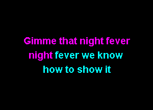 Gimme that night fever

night fever we know
how to show it