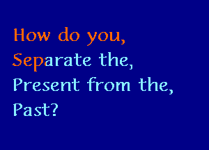 How do you,
Separate the,

Present from the,
Past?