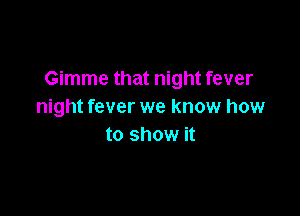 Gimme that night fever
night fever we know how

to show it