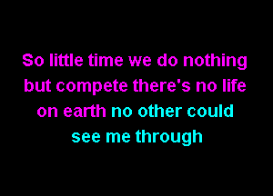 80 little time we do nothing
but compete there's no life

on earth no other could
see me through