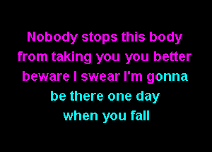 Nobody stops this body
from taking you you better

beware I swear I'm gonna
be there one day
when you fall