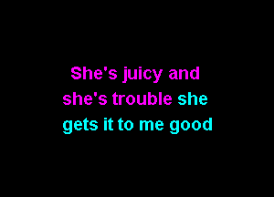 She's juicy and

she's trouble she
gets it to me good