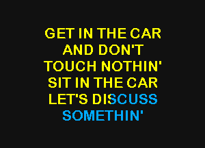 GET IN THE CAR
AND DON'T
TOUCH NOTHIN'

SIT IN THE CAR
LET'S DISCUSS
SOMETHIN'