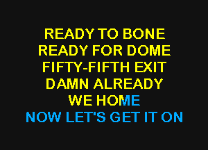 READY TO BONE
READY FOR DOME
FlFTY-FIFTH EXIT
DAMN ALREADY
WE HOME

NOW LET'S GET IT ON I