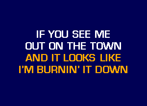 IF YOU SEE ME
OUT ON THE TOWN
AND IT LOOKS LIKE

I'M BURNIN' IT DOWN