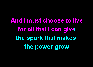 And I must choose to live
for all that I can give

the spark that makes
the power grow