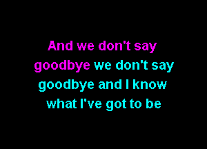 And we don't say
goodbye we don't say

goodbye and I know
what I've got to be