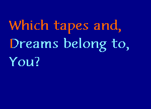 Which tapes and,
Dreams belong to,

You?