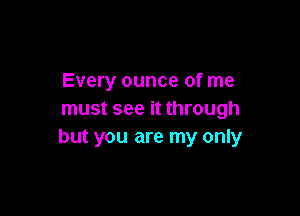 Every ounce of me

must see it through
but you are my only