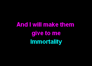 And I will make them

give to me
Immortality