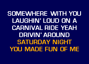 SOMEWHERE WITH YOU
LAUGHIN' LOUD ON A
CARNIVAL RIDE YEAH

DRIVIN' AROUND
SATURDAY NIGHT
YOU MADE FUN OF ME