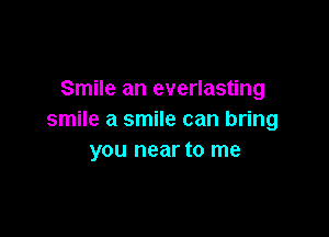 Smile an everlasting

smile a smile can bring
you near to me