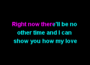 Right now there'll be no

other time and I can
show you how my love