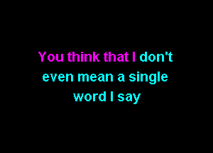 You think that I don't

even mean a single
word I say