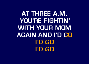 AT THREE A.M.
YOU'RE FIGHTIN'
WITH YOUR MOM

AGAIN AND FD GO
I'D GO
I'D GO