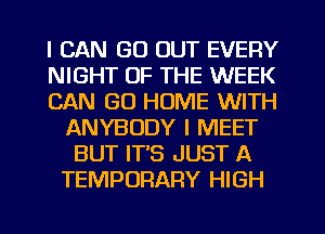 I CAN GO OUT EVERY
NIGHT OF THE WEEK
CAN GO HOME WITH
ANYBODY I MEET
BUT IT'S JUST A
TEMPORARY HIGH