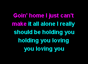 Goin' home I just can't
make it all alone I really

should be holding you
holding you loving
you loving you