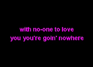 with no-one to love

you you're goin' nowhere