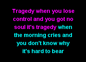 Tragedy when you lose
control and you got no
soul it's tragedy when
the morning cries and
you don't know why

it's hard to bear l
