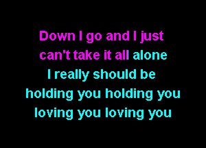 Down I go and ljust
can't take it all alone

I really should be
holding you holding you
loving you loving you
