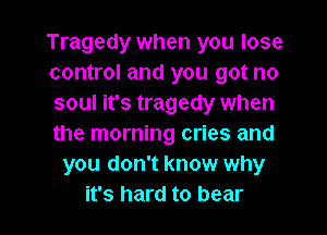 Tragedy when you lose
control and you got no
soul it's tragedy when
the morning cries and
you don't know why

it's hard to bear l